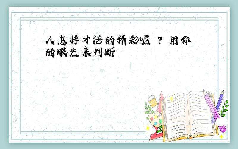 人怎样才活的精彩呢 ? 用你的眼光来判断