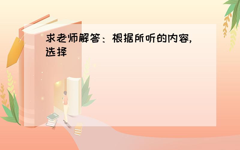 求老师解答：根据所听的内容,选择