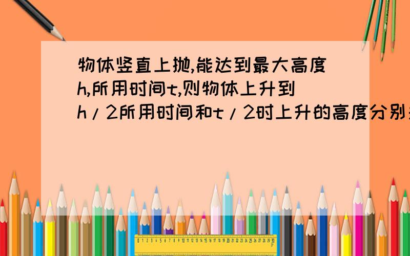 物体竖直上抛,能达到最大高度h,所用时间t,则物体上升到h/2所用时间和t/2时上升的高度分别是?