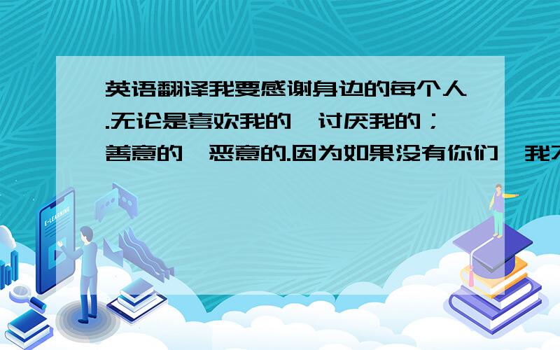 英语翻译我要感谢身边的每个人.无论是喜欢我的、讨厌我的；善意的、恶意的.因为如果没有你们,我不可能有坚持下来的动力,更不