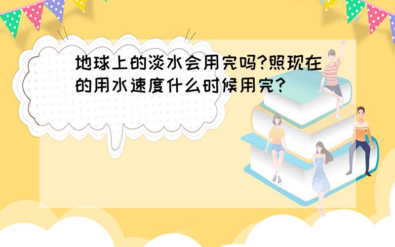 地球上的淡水会用完吗?照现在的用水速度什么时候用完?