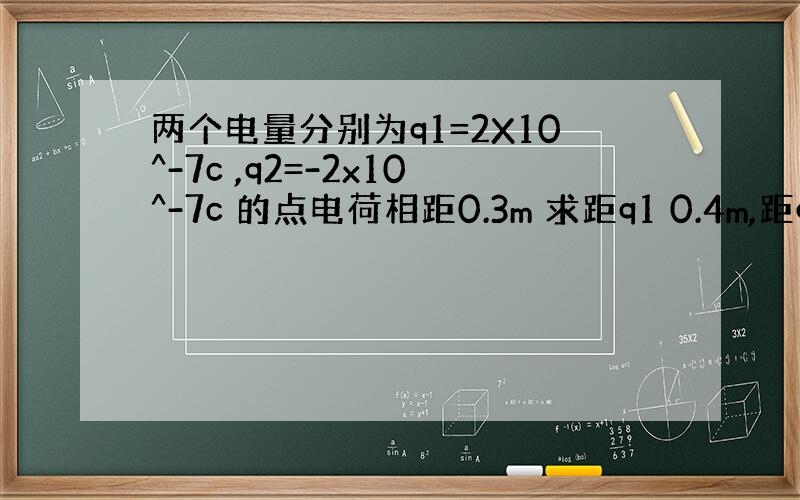 两个电量分别为q1=2X10^-7c ,q2=-2x10^-7c 的点电荷相距0.3m 求距q1 0.4m,距q2为0.