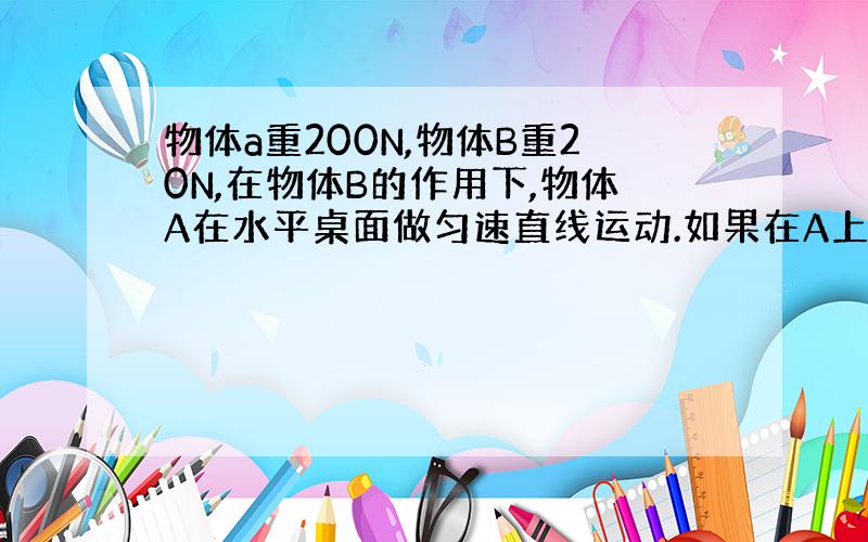 物体a重200N,物体B重20N,在物体B的作用下,物体A在水平桌面做匀速直线运动.如果在A上加一个水平向左的拉力F,拉