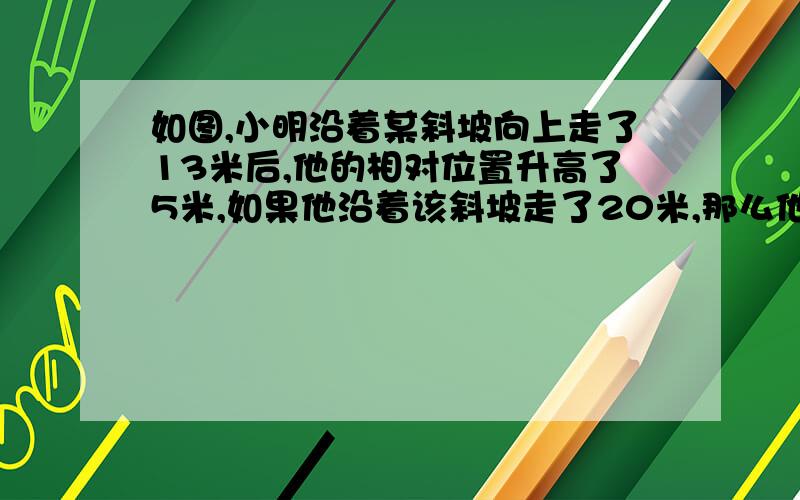 如图,小明沿着某斜坡向上走了13米后,他的相对位置升高了5米,如果他沿着该斜坡走了20米,那么他的相对位置升高了多少,行