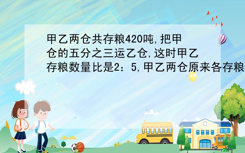 甲乙两仓共存粮420吨,把甲仓的五分之三运乙仓,这时甲乙存粮数量比是2：5,甲乙两仓原来各存粮多少吨?