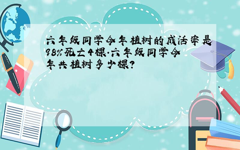 六年级同学今年植树的成活率是98%死亡4棵.六年级同学今年共植树多少棵?