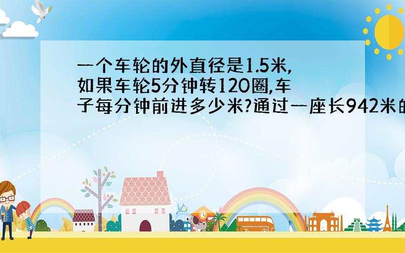 一个车轮的外直径是1.5米,如果车轮5分钟转120圈,车子每分钟前进多少米?通过一座长942米的桥,大约要多少分?