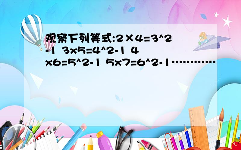 观察下列等式:2×4=3^2-1 3x5=4^2-1 4x6=5^2-1 5x7=6^2-1…………