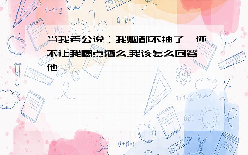 当我老公说：我烟都不抽了,还不让我喝点酒么.我该怎么回答他