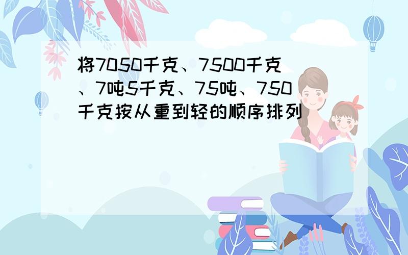 将7050千克、7500千克、7吨5千克、75吨、750千克按从重到轻的顺序排列．