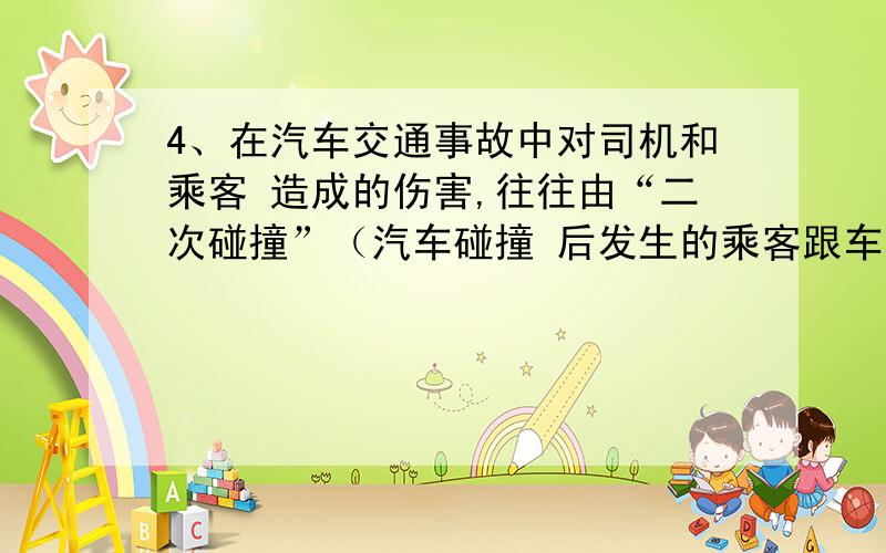 4、在汽车交通事故中对司机和乘客 造成的伤害,往往由“二次碰撞”（汽车碰撞 后发生的乘客跟车身的碰撞）所引起.与 与传统