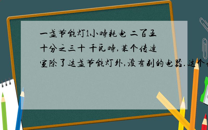 一盏节能灯1小时耗电 二百五十分之三十 千瓦时,某个传达室除了这盏节能灯外,没有别的电器.这个传达室上个月的用电量是 五