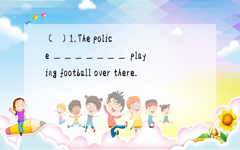 ( )1.The police _______ playing football over there.