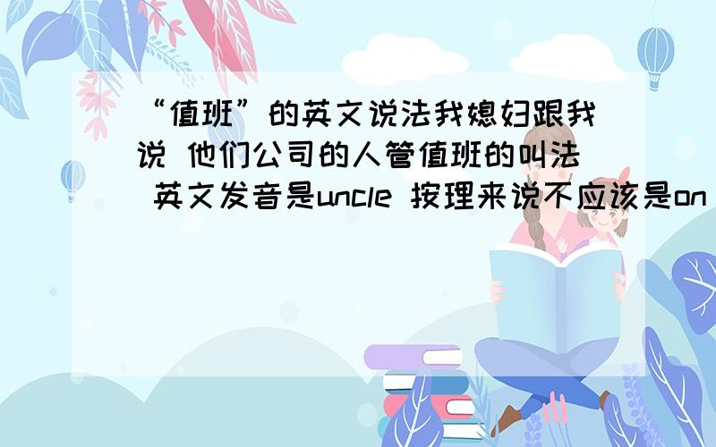 “值班”的英文说法我媳妇跟我说 他们公司的人管值班的叫法 英文发音是uncle 按理来说不应该是on duty吗 他们应