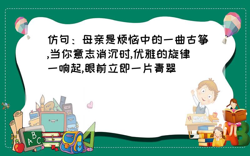 仿句：母亲是烦恼中的一曲古筝,当你意志消沉时,优雅的旋律一响起,眼前立即一片青翠