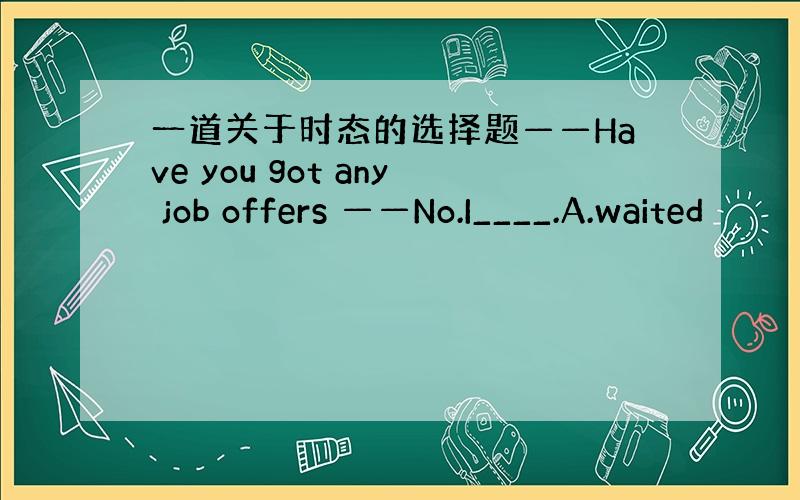 一道关于时态的选择题——Have you got any job offers ——No.I____.A.waited