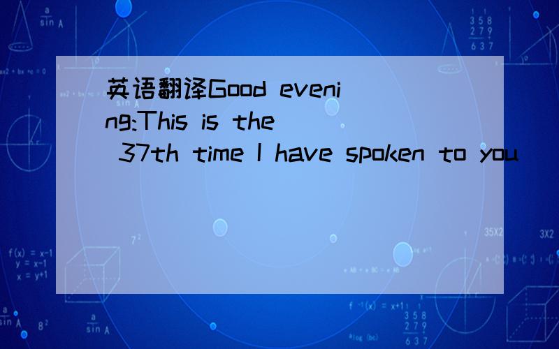 英语翻译Good evening:This is the 37th time I have spoken to you