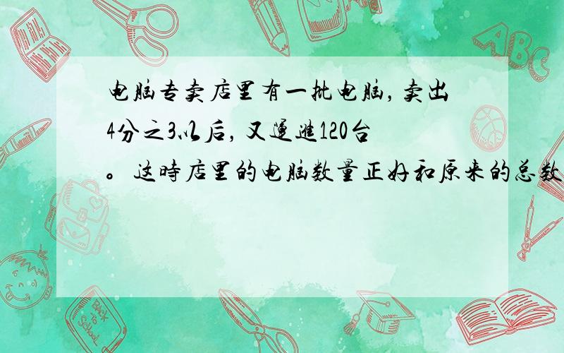 电脑专卖店里有一批电脑，卖出4分之3以后，又运进120台。这时店里的电脑数量正好和原来的总数相等。原来店里有台电脑？