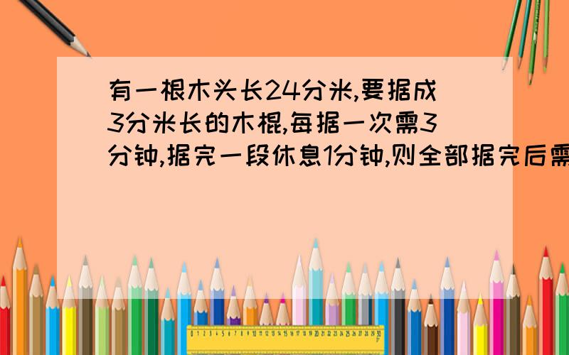 有一根木头长24分米,要据成3分米长的木棍,每据一次需3分钟,据完一段休息1分钟,则全部据完后需要几分钟