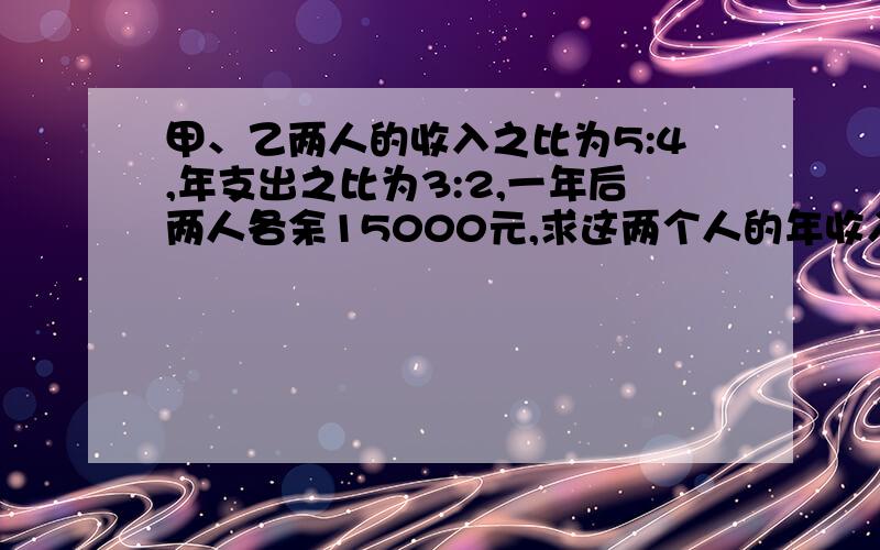 甲、乙两人的收入之比为5:4,年支出之比为3:2,一年后两人各余15000元,求这两个人的年收入.