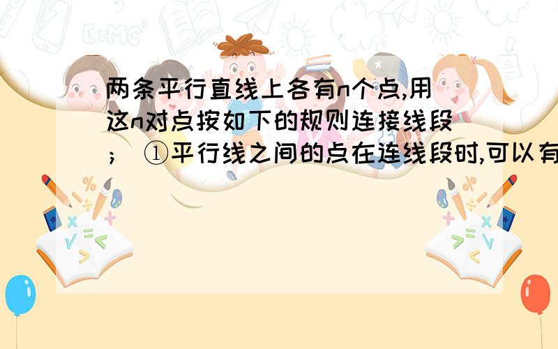 两条平行直线上各有n个点,用这n对点按如下的规则连接线段； ①平行线之间的点在连线段时,可以有共同的端