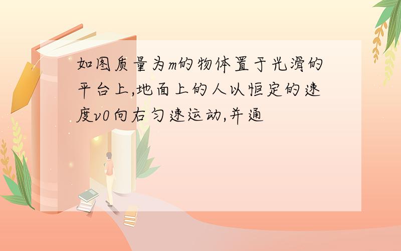 如图质量为m的物体置于光滑的平台上,地面上的人以恒定的速度v0向右匀速运动,并通