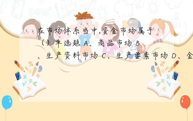 在市场体系当中,资金市场属于（）单选题 A、商品市场 B、生产资料市场 C、生产要素市场 D、金融市场