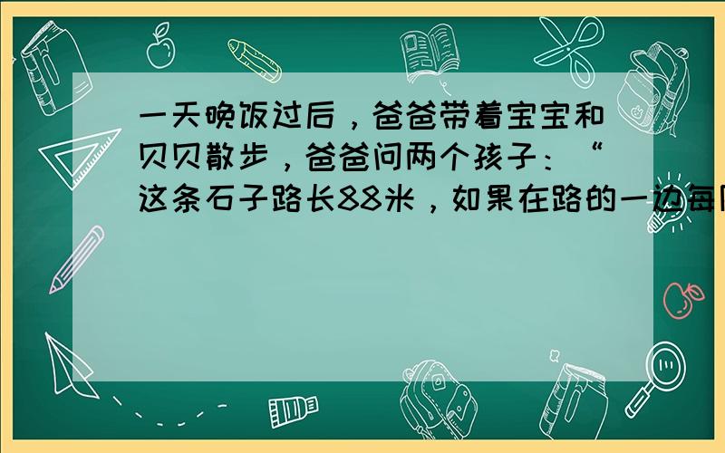 一天晚饭过后，爸爸带着宝宝和贝贝散步，爸爸问两个孩子：“这条石子路长88米，如果在路的一边每隔8米放一盆花，你们说说可以