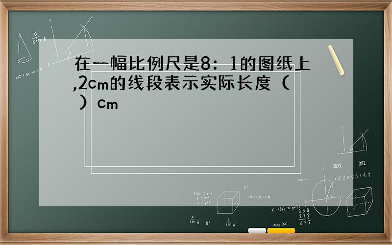 在一幅比例尺是8：1的图纸上,2cm的线段表示实际长度（ ）cm