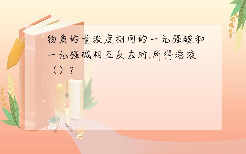 物质的量浓度相同的一元强酸和一元强碱相互反应时,所得溶液（）?