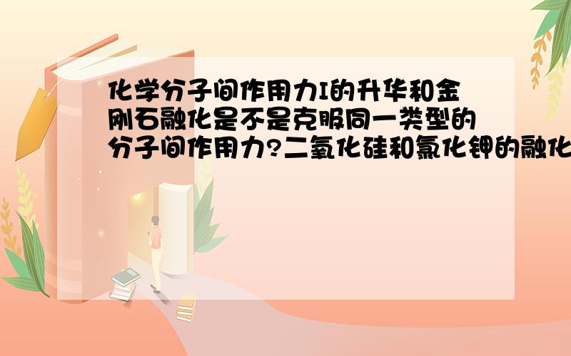 化学分子间作用力I的升华和金刚石融化是不是克服同一类型的分子间作用力?二氧化硅和氯化钾的融化是不是克服同一类型的分子间作