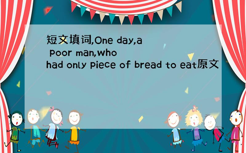 短文填词,One day,a poor man,who had only piece of bread to eat原文