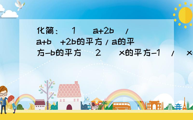 化简：（1）（a+2b)/(a+b)+2b的平方/a的平方-b的平方 （2）（x的平方-1）/(x的平方+2x+1)-（