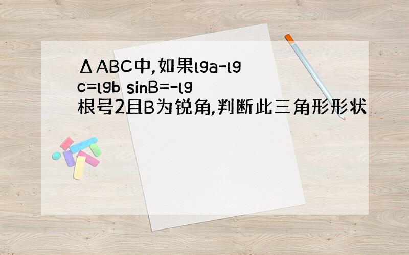 ΔABC中,如果lga-lgc=lgb sinB=-lg根号2且B为锐角,判断此三角形形状