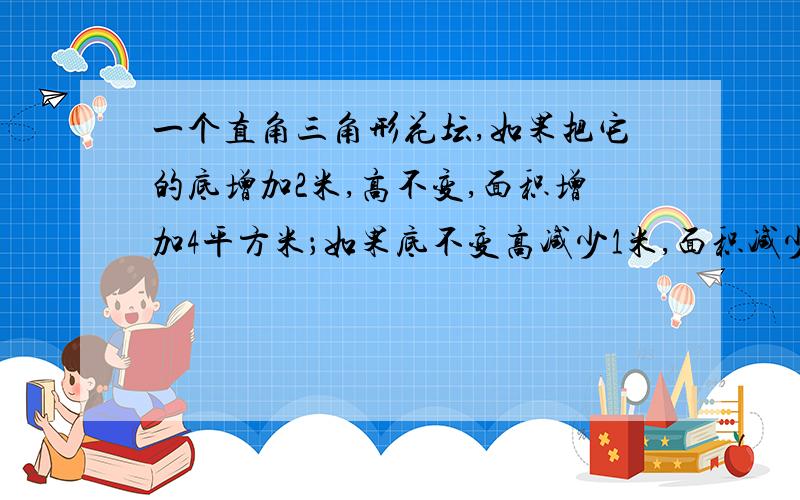 一个直角三角形花坛,如果把它的底增加2米,高不变,面积增加4平方米；如果底不变高减少1米,面积减少3平方米.这个直角三角