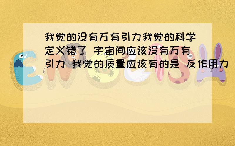 我觉的没有万有引力我觉的科学定义错了 宇宙间应该没有万有引力 我觉的质量应该有的是 反作用力 质量的力是向外的我知道你们