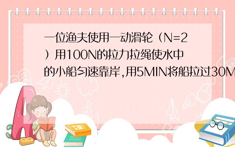 一位渔夫使用一动滑轮（N=2）用100N的拉力拉绳使水中的小船匀速靠岸,用5MIN将船拉过30M,已知船重1.8×10~