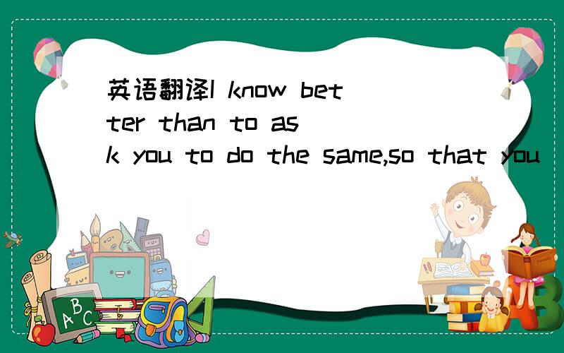 英语翻译I know better than to ask you to do the same,so that you