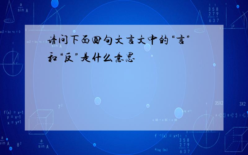 请问下面四句文言文中的“言”和“反”是什么意思