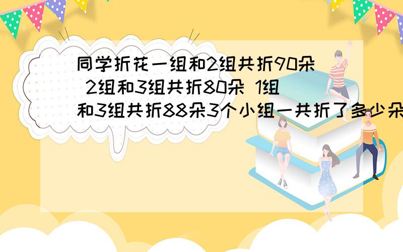 同学折花一组和2组共折90朵 2组和3组共折80朵 1组和3组共折88朵3个小组一共折了多少朵花 帮忙解释下 谢谢