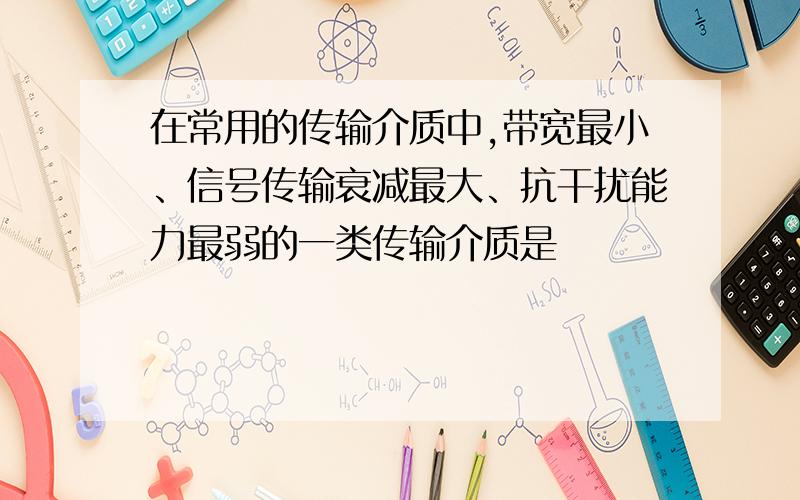 在常用的传输介质中,带宽最小、信号传输衰减最大、抗干扰能力最弱的一类传输介质是