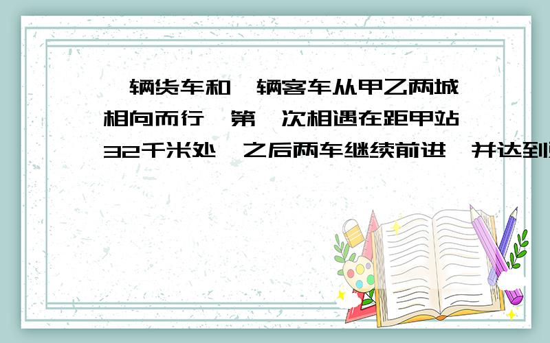 一辆货车和一辆客车从甲乙两城相向而行,第一次相遇在距甲站32千米处,之后两车继续前进,并达到对方站之