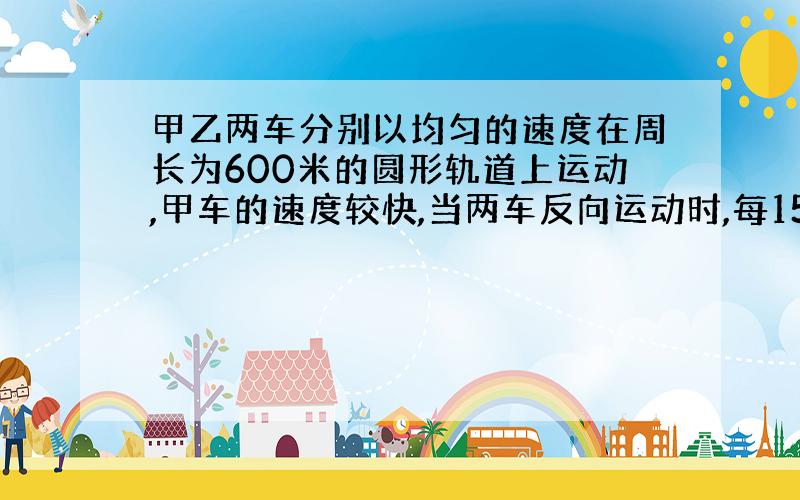 甲乙两车分别以均匀的速度在周长为600米的圆形轨道上运动,甲车的速度较快,当两车反向运动时,每15S相遇一次,当两车同向