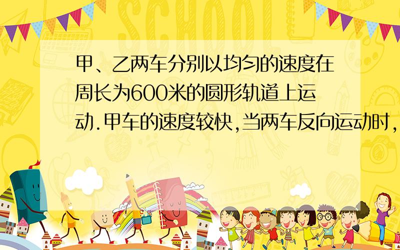 甲、乙两车分别以均匀的速度在周长为600米的圆形轨道上运动.甲车的速度较快,当两车反向运动时,每15s相遇一次,当两车同