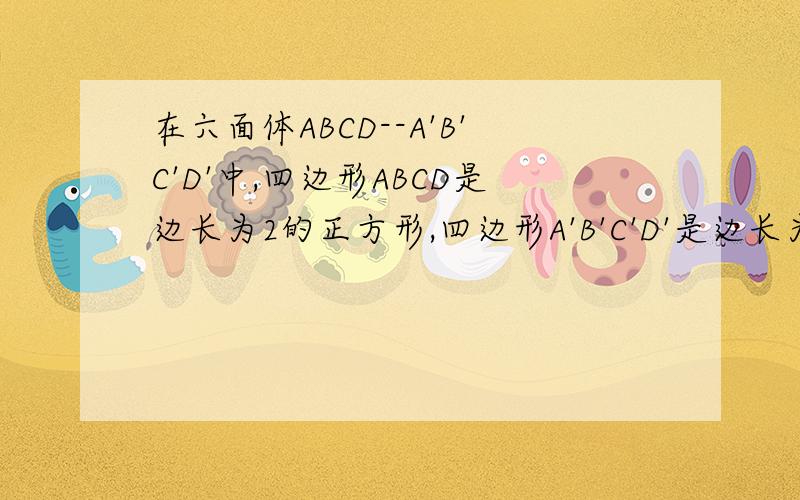 在六面体ABCD--A'B'C'D'中,四边形ABCD是边长为2的正方形,四边形A'B'C'D'是边长为1的正方形,