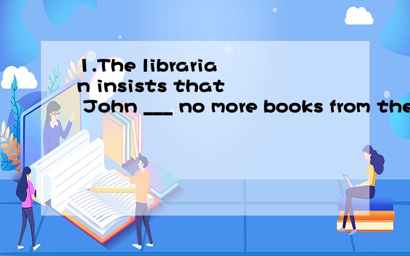 1.The librarian insists that John ___ no more books from the