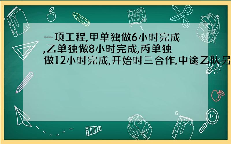 一项工程,甲单独做6小时完成,乙单独做8小时完成,丙单独做12小时完成,开始时三合作,中途乙队另有任务,由甲、丙两队完成