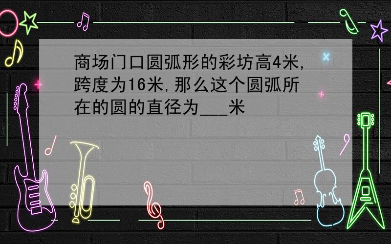 商场门口圆弧形的彩坊高4米,跨度为16米,那么这个圆弧所在的圆的直径为___米