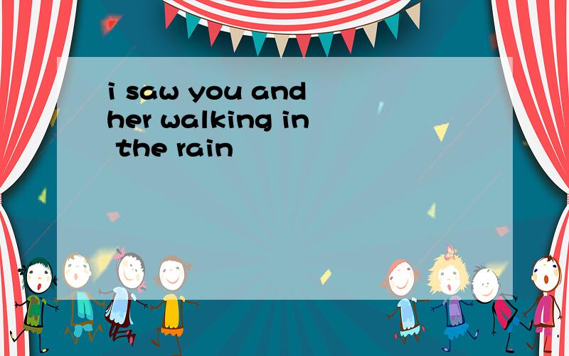 i saw you and her walking in the rain