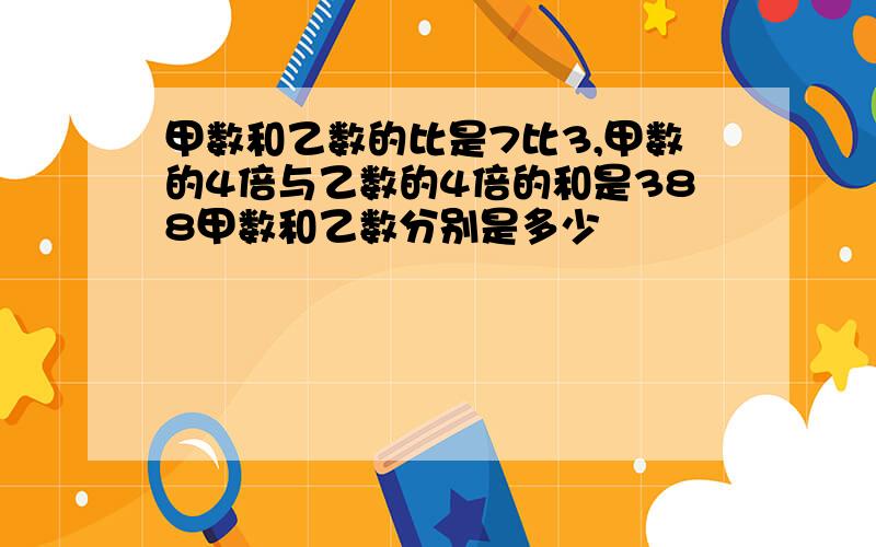 甲数和乙数的比是7比3,甲数的4倍与乙数的4倍的和是388甲数和乙数分别是多少